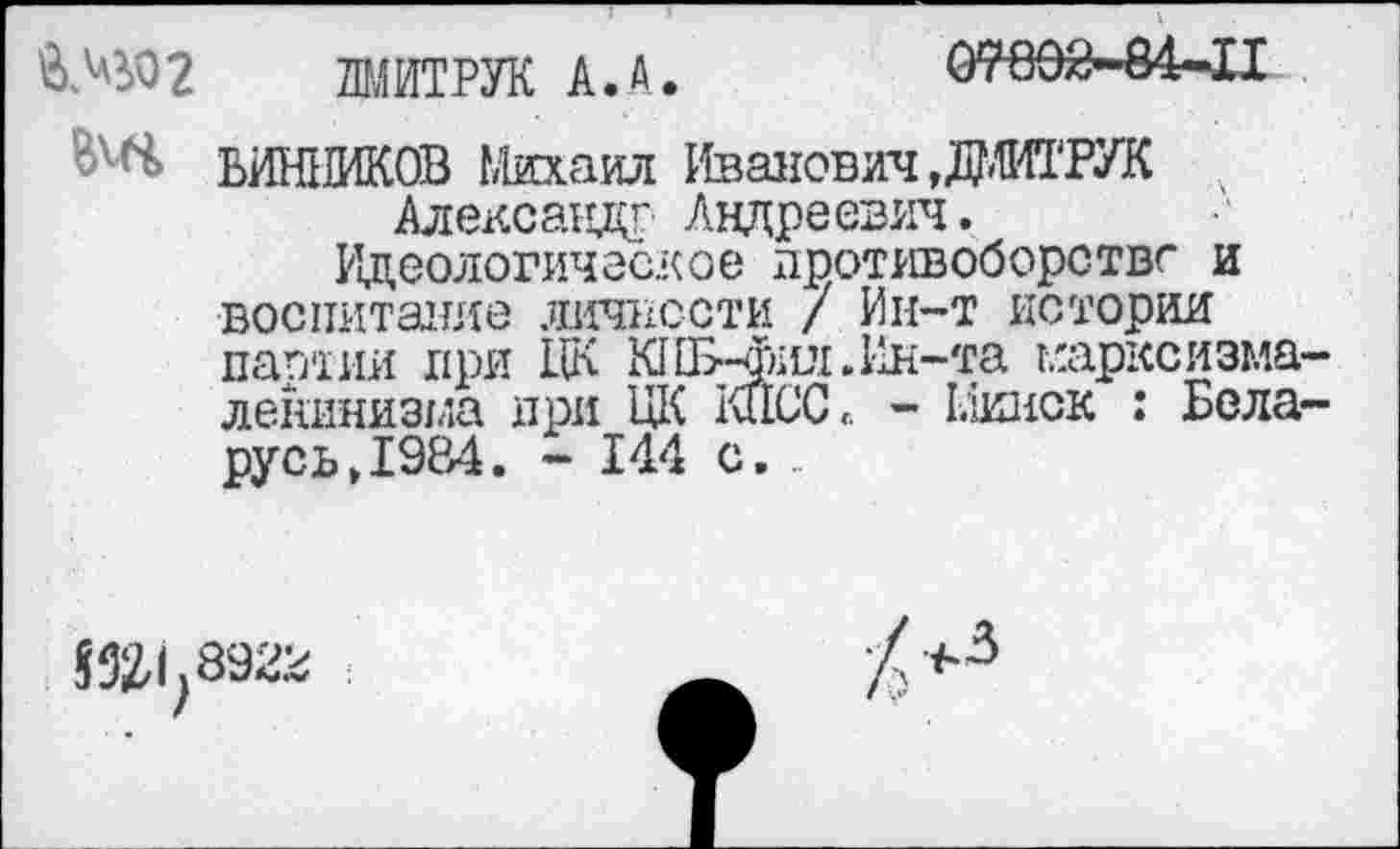 ﻿31	V .
ЛМИТРУК А.А.	07802-84-11
ВИН1ЖОВ Михаил Иванович ,ДМИТРУК Александр Андреевич.
Идеологическое противоборстве и воспитание личности / Ин-т истории партии при LIK KHE-®iui. Ин-та марксизма-ленинизма при ЦК КПСС« - Минск : Беларусь >1984. - 144 с. ..
S52,l;8922